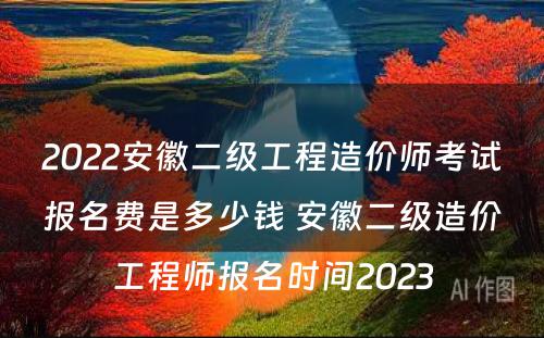 2022安徽二级工程造价师考试报名费是多少钱 安徽二级造价工程师报名时间2023