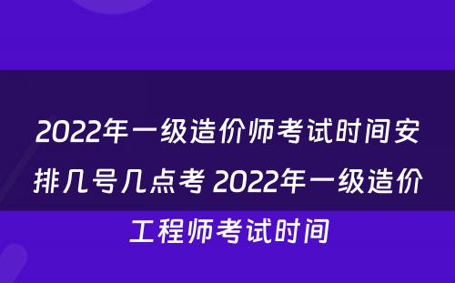 2022年一级造价师考试时间安排几号几点考 2022年一级造价工程师考试时间