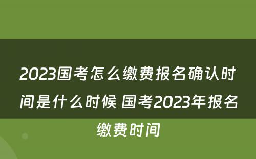 2023国考怎么缴费报名确认时间是什么时候 国考2023年报名缴费时间
