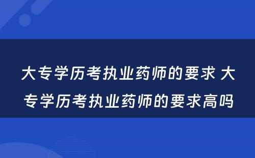 大专学历考执业药师的要求 大专学历考执业药师的要求高吗