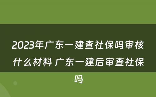 2023年广东一建查社保吗审核什么材料 广东一建后审查社保吗