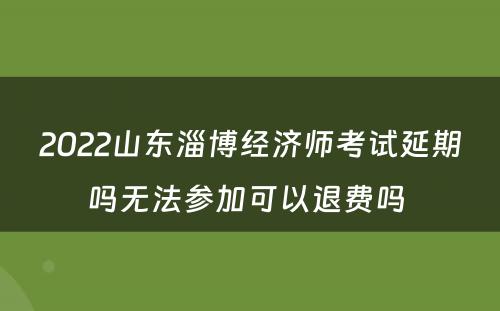 2022山东淄博经济师考试延期吗无法参加可以退费吗 