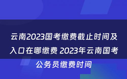 云南2023国考缴费截止时间及入口在哪缴费 2023年云南国考公务员缴费时间