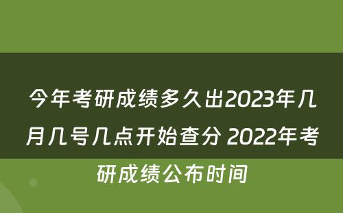 今年考研成绩多久出2023年几月几号几点开始查分 2022年考研成绩公布时间