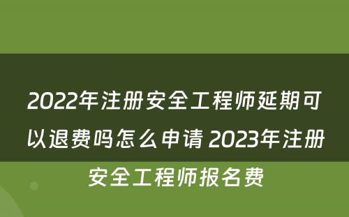 2022年注册安全工程师延期可以退费吗怎么申请 2023年注册安全工程师报名费