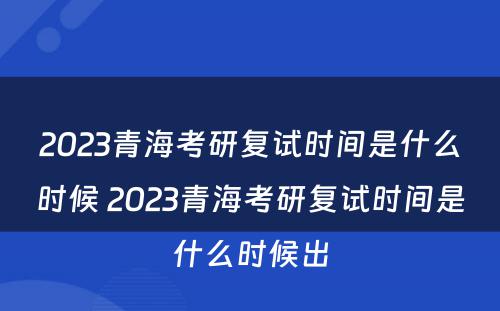 2023青海考研复试时间是什么时候 2023青海考研复试时间是什么时候出