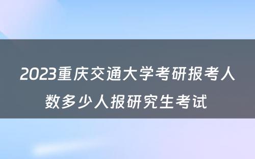 2023重庆交通大学考研报考人数多少人报研究生考试 