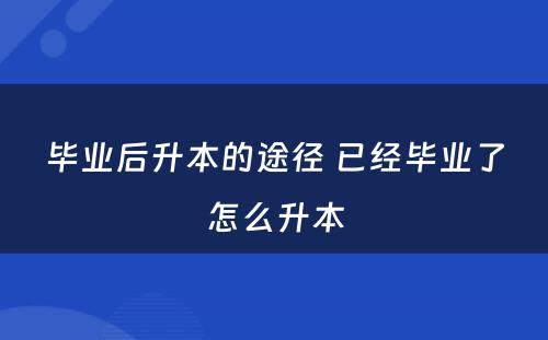 毕业后升本的途径 已经毕业了怎么升本