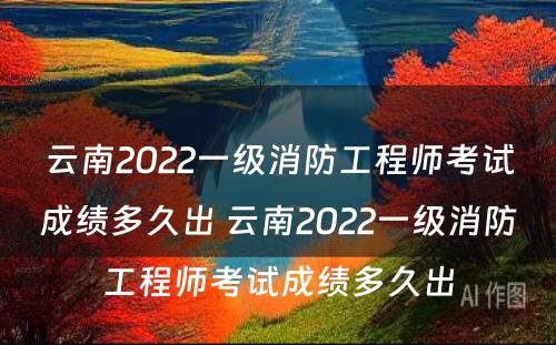 云南2022一级消防工程师考试成绩多久出 云南2022一级消防工程师考试成绩多久出