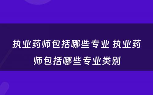 执业药师包括哪些专业 执业药师包括哪些专业类别