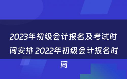 2023年初级会计报名及考试时间安排 2022年初级会计报名时间