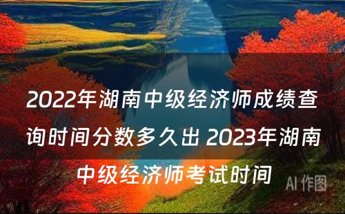 2022年湖南中级经济师成绩查询时间分数多久出 2023年湖南中级经济师考试时间