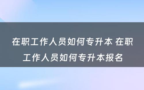 在职工作人员如何专升本 在职工作人员如何专升本报名