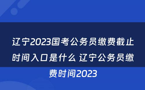 辽宁2023国考公务员缴费截止时间入口是什么 辽宁公务员缴费时间2023