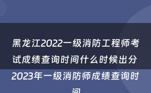 黑龙江2022一级消防工程师考试成绩查询时间什么时候出分 2023年一级消防师成绩查询时间