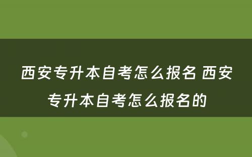 西安专升本自考怎么报名 西安专升本自考怎么报名的