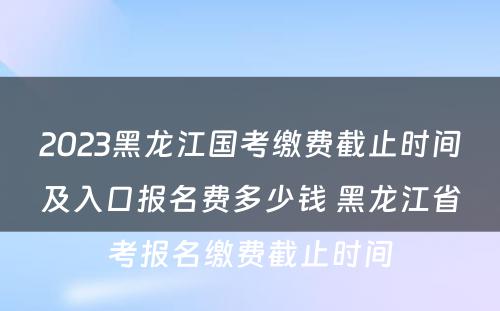 2023黑龙江国考缴费截止时间及入口报名费多少钱 黑龙江省考报名缴费截止时间