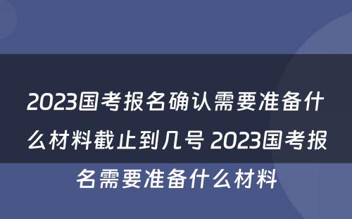 2023国考报名确认需要准备什么材料截止到几号 2023国考报名需要准备什么材料