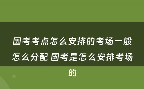 国考考点怎么安排的考场一般怎么分配 国考是怎么安排考场的