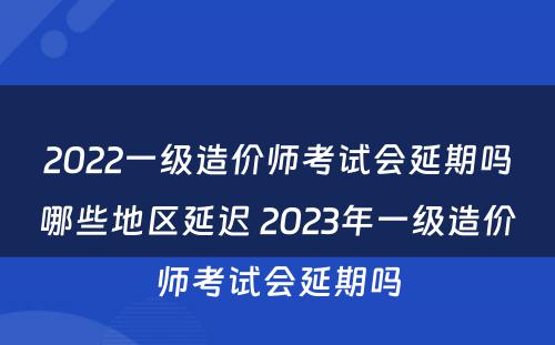 2022一级造价师考试会延期吗哪些地区延迟 2023年一级造价师考试会延期吗