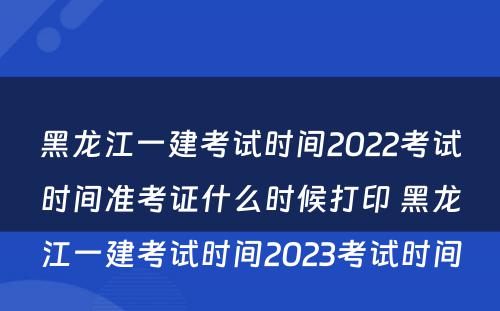 黑龙江一建考试时间2022考试时间准考证什么时候打印 黑龙江一建考试时间2023考试时间