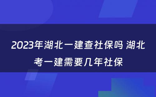 2023年湖北一建查社保吗 湖北考一建需要几年社保