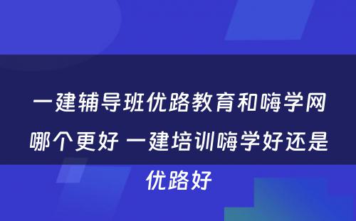 一建辅导班优路教育和嗨学网哪个更好 一建培训嗨学好还是优路好