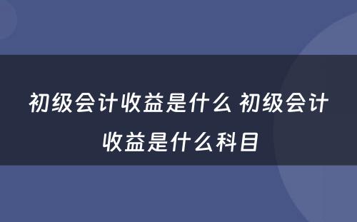 初级会计收益是什么 初级会计收益是什么科目