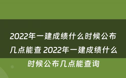 2022年一建成绩什么时候公布几点能查 2022年一建成绩什么时候公布几点能查询