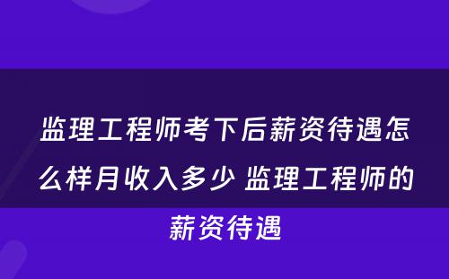 监理工程师考下后薪资待遇怎么样月收入多少 监理工程师的薪资待遇