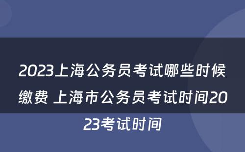 2023上海公务员考试哪些时候缴费 上海市公务员考试时间2023考试时间