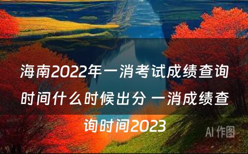 海南2022年一消考试成绩查询时间什么时候出分 一消成绩查询时间2023