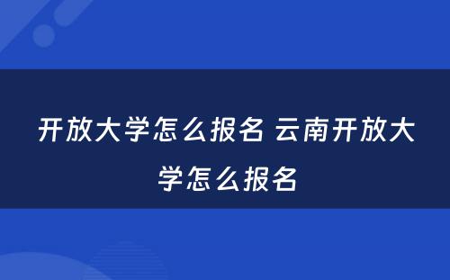 开放大学怎么报名 云南开放大学怎么报名