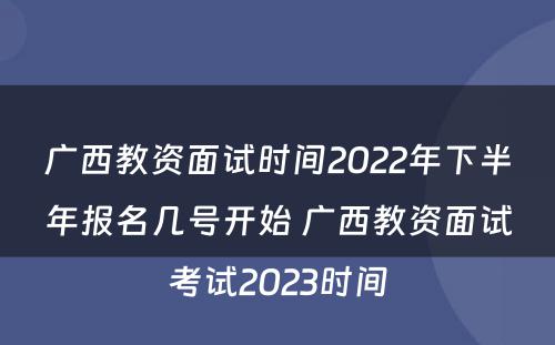 广西教资面试时间2022年下半年报名几号开始 广西教资面试考试2023时间