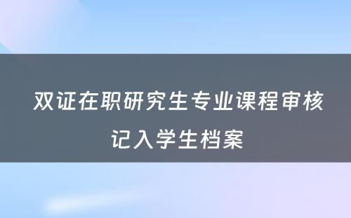  双证在职研究生专业课程审核记入学生档案