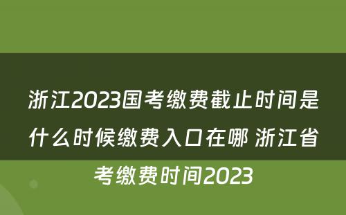浙江2023国考缴费截止时间是什么时候缴费入口在哪 浙江省考缴费时间2023