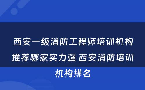 西安一级消防工程师培训机构推荐哪家实力强 西安消防培训机构排名