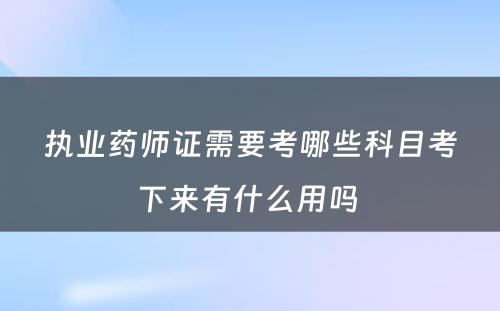 执业药师证需要考哪些科目考下来有什么用吗 