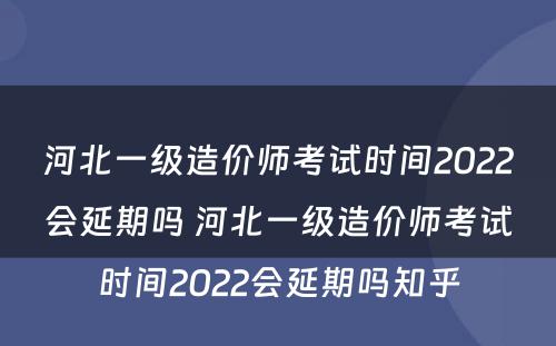 河北一级造价师考试时间2022会延期吗 河北一级造价师考试时间2022会延期吗知乎