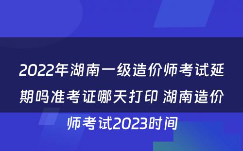 2022年湖南一级造价师考试延期吗准考证哪天打印 湖南造价师考试2023时间