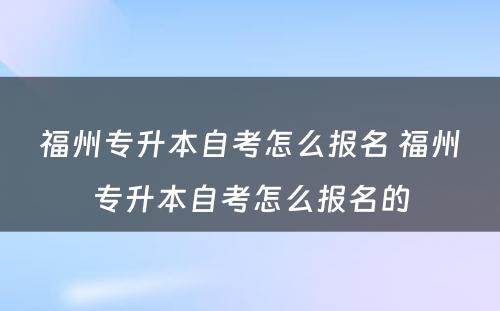 福州专升本自考怎么报名 福州专升本自考怎么报名的