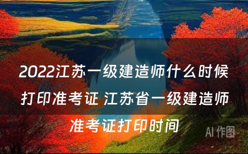 2022江苏一级建造师什么时候打印准考证 江苏省一级建造师准考证打印时间