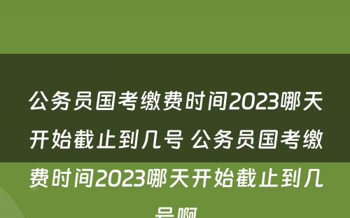 公务员国考缴费时间2023哪天开始截止到几号 公务员国考缴费时间2023哪天开始截止到几号啊