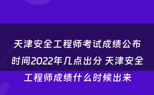 天津安全工程师考试成绩公布时间2022年几点出分 天津安全工程师成绩什么时候出来