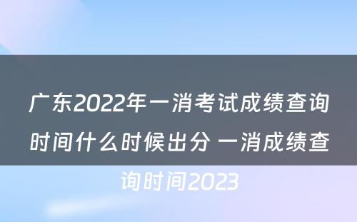 广东2022年一消考试成绩查询时间什么时候出分 一消成绩查询时间2023