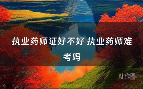 执业药师证好不好 执业药师难考吗