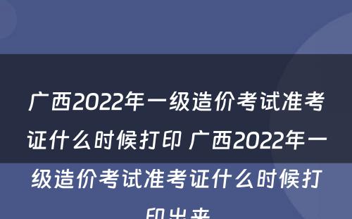 广西2022年一级造价考试准考证什么时候打印 广西2022年一级造价考试准考证什么时候打印出来