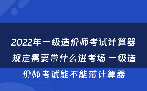 2022年一级造价师考试计算器规定需要带什么进考场 一级造价师考试能不能带计算器