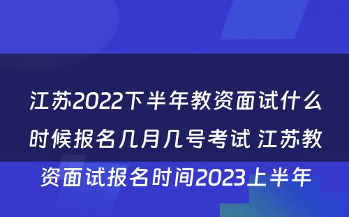 江苏2022下半年教资面试什么时候报名几月几号考试 江苏教资面试报名时间2023上半年
