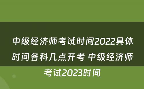 中级经济师考试时间2022具体时间各科几点开考 中级经济师考试2023时间